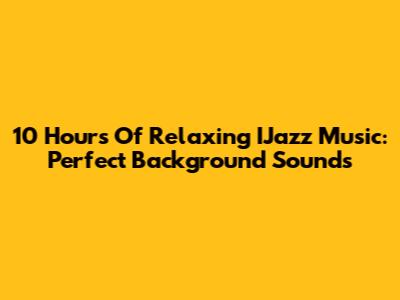 10 Hours Of Relaxing IJazz Music: Perfect Background Sounds