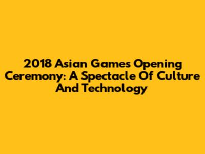 2018 Asian Games Opening Ceremony: A Spectacle Of Culture And Technology