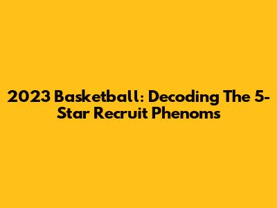 2023 Basketball: Decoding The 5-Star Recruit Phenoms