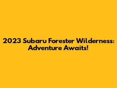 2023 Subaru Forester Wilderness: Adventure Awaits!