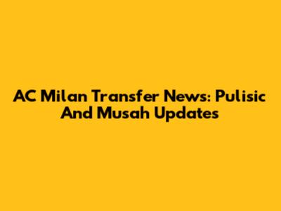 AC Milan Transfer News: Pulisic And Musah Updates