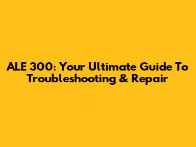 ALE 300: Your Ultimate Guide To Troubleshooting & Repair
