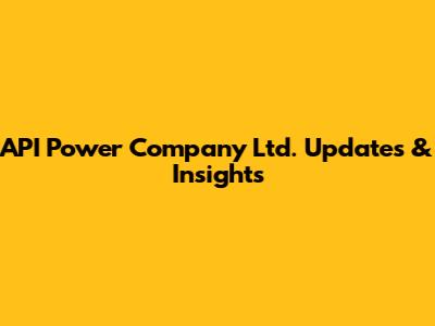 API Power Company Ltd. Updates & Insights