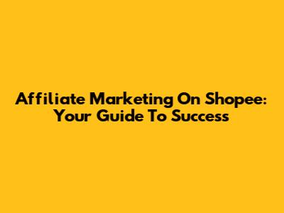 Affiliate Marketing On Shopee: Your Guide To Success