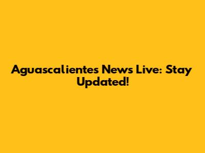 Aguascalientes News Live: Stay Updated!