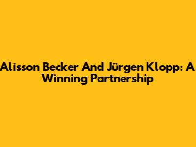 Alisson Becker And Jürgen Klopp: A Winning Partnership