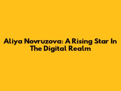 Aliya Novruzova: A Rising Star In The Digital Realm