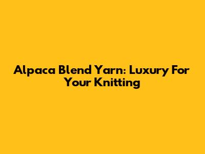 Alpaca Blend Yarn: Luxury For Your Knitting