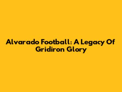 Alvarado Football: A Legacy Of Gridiron Glory