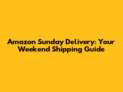 Amazon Sunday Delivery: Your Weekend Shipping Guide
