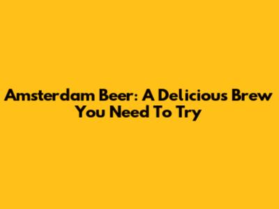 Amsterdam Beer: A Delicious Brew You Need To Try