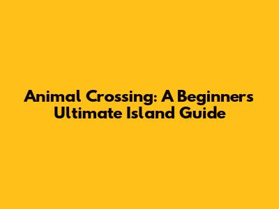 Animal Crossing: A Beginner's Ultimate Island Guide