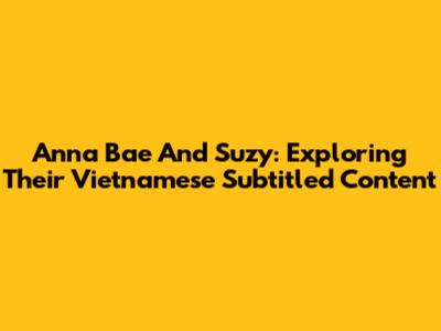 Anna Bae And Suzy: Exploring Their Vietnamese Subtitled Content