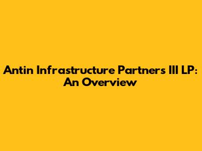 Antin Infrastructure Partners III LP: An Overview