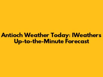 Antioch Weather Today: IWeather's Up-to-the-Minute Forecast