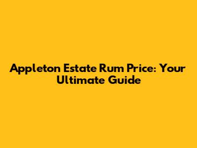 Appleton Estate Rum Price: Your Ultimate Guide