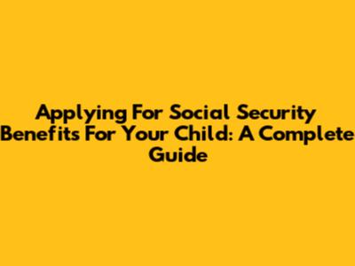 Applying For Social Security Benefits For Your Child: A Complete Guide