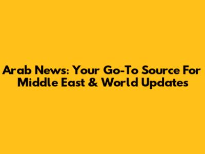 Arab News: Your Go-To Source For Middle East & World Updates