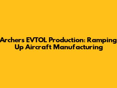 Archer's EVTOL Production: Ramping Up Aircraft Manufacturing