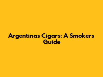 Argentina's Cigars: A Smoker's Guide