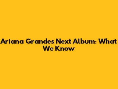 Ariana Grande's Next Album: What We Know