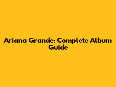 Ariana Grande: Complete Album Guide