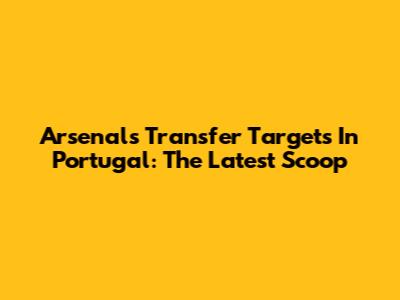 Arsenal's Transfer Targets In Portugal: The Latest Scoop