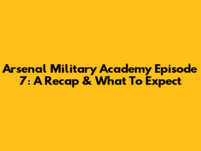 Arsenal Military Academy Episode 7: A Recap & What To Expect