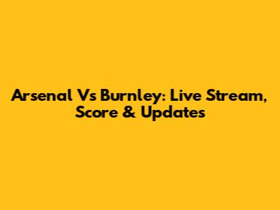 Arsenal Vs Burnley: Live Stream, Score & Updates