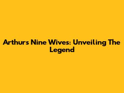 Arthur's Nine Wives: Unveiling The Legend