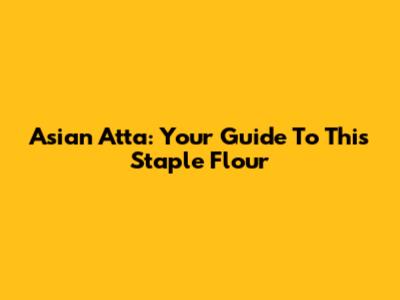 Asian Atta: Your Guide To This Staple Flour