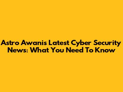 Astro Awani's Latest Cyber Security News: What You Need To Know