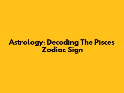 Astrology: Decoding The Pisces Zodiac Sign