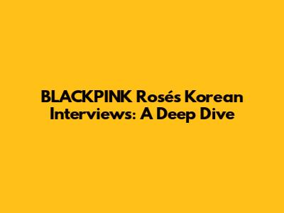 BLACKPINK Rosé's Korean Interviews: A Deep Dive