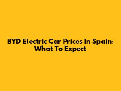 BYD Electric Car Prices In Spain: What To Expect