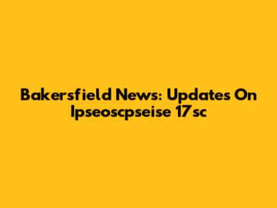 Bakersfield News: Updates On Ipseoscpseise 17sc