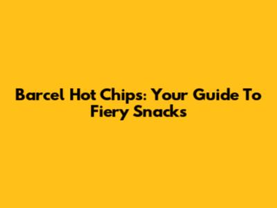 Barcel Hot Chips: Your Guide To Fiery Snacks