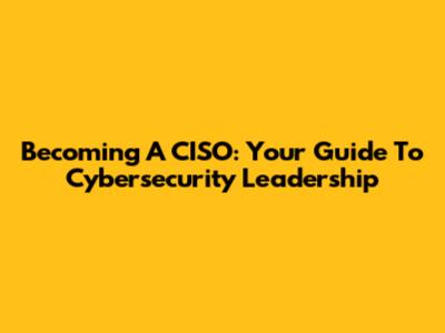 Becoming A CISO: Your Guide To Cybersecurity Leadership