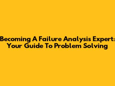 Becoming A Failure Analysis Expert: Your Guide To Problem Solving