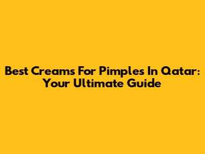 Best Creams For Pimples In Qatar: Your Ultimate Guide