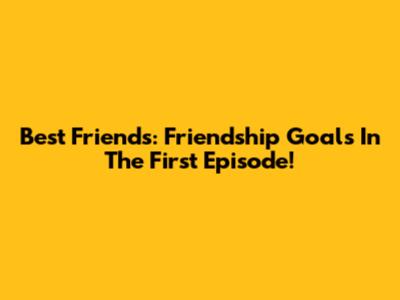 Best Friends: Friendship Goals In The First Episode!
