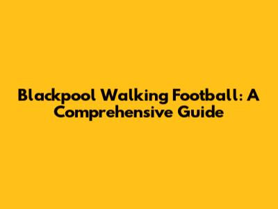 Blackpool Walking Football: A Comprehensive Guide