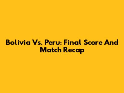 Bolivia Vs. Peru: Final Score And Match Recap