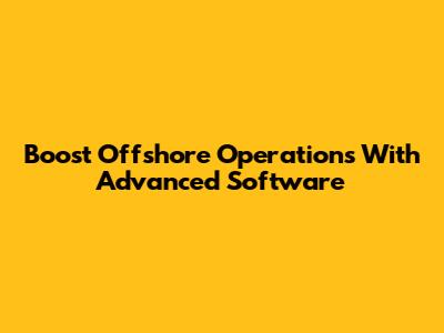 Boost Offshore Operations With Advanced Software