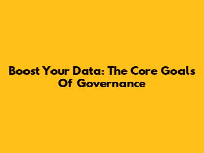 Boost Your Data: The Core Goals Of Governance