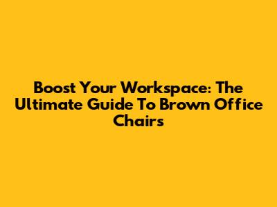 Boost Your Workspace: The Ultimate Guide To Brown Office Chairs