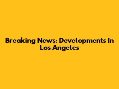 Breaking News: Developments In Los Angeles