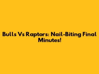 Bulls Vs Raptors: Nail-Biting Final Minutes!