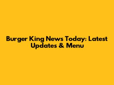Burger King News Today: Latest Updates & Menu