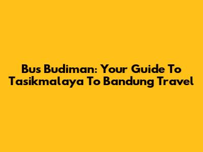 Bus Budiman: Your Guide To Tasikmalaya To Bandung Travel